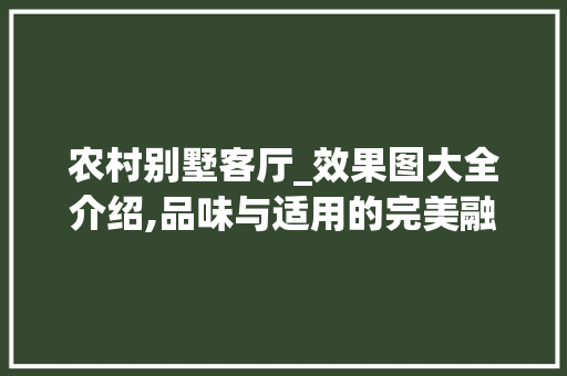 农村别墅客厅_效果图大全介绍,品味与适用的完美融合_农村别墅客厅_效果图大全 工艺流程