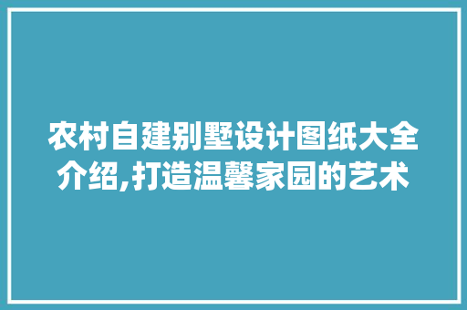 农村自建别墅设计图纸大全介绍,打造温馨家园的艺术之旅_农村自建别墅设计图纸大全图解 新型材料