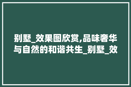 别墅_效果图欣赏,品味奢华与自然的和谐共生_别墅_效果图欣赏 常用建材