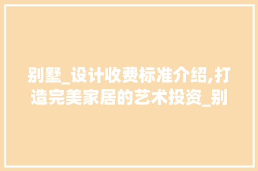 别墅_设计收费标准介绍,打造完美家居的艺术投资_别墅_设计收费标准是多少钱 常见问题