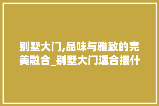 别墅大门,品味与雅致的完美融合_别墅大门适合摆什么东西 施工管理
