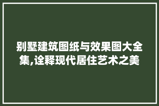 别墅建筑图纸与效果图大全集,诠释现代居住艺术之美_别墅建筑图纸及效果图大全集 生态建筑设计