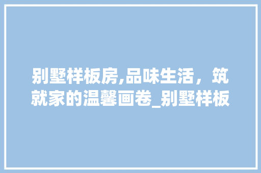 别墅样板房,品味生活，筑就家的温馨画卷_别墅样板房图片大全 常用建材