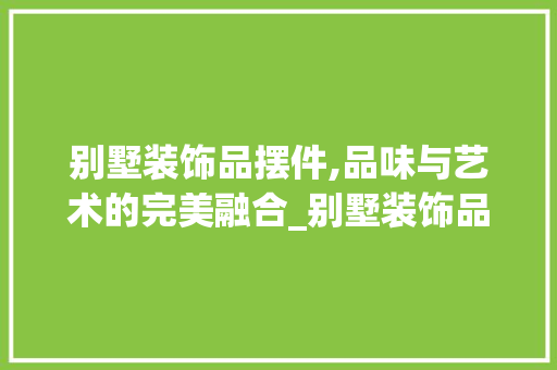 别墅装饰品摆件,品味与艺术的完美融合_别墅装饰品摆件图片大全 常见问题