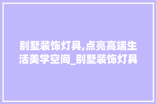 别墅装饰灯具,点亮高端生活美学空间_别墅装饰灯具图片大全集图 新型材料