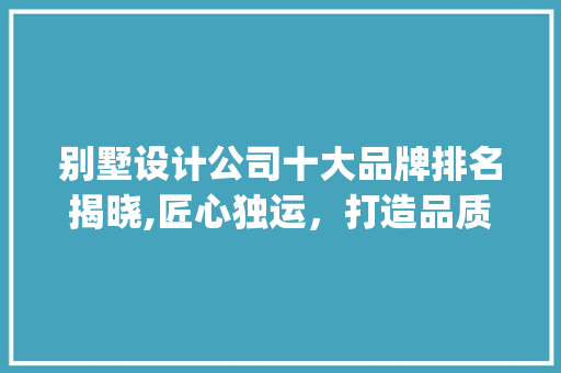 别墅设计公司十大品牌排名揭晓,匠心独运，打造品质生活新标杆_别墅设计公司十大品牌排名 施工管理