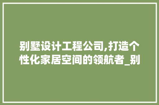 别墅设计工程公司,打造个性化家居空间的领航者_别墅设计工程公司 生态建筑设计