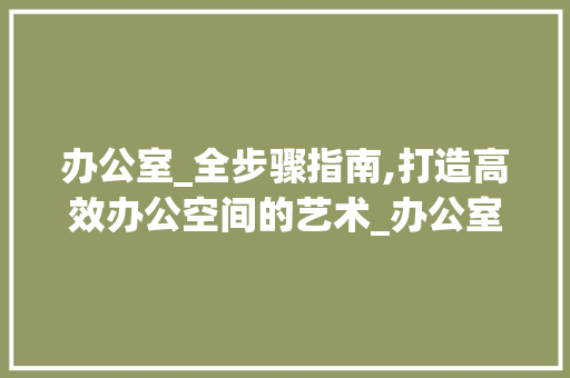 办公室_全步骤指南,打造高效办公空间的艺术_办公室_全步骤 公共建筑设计