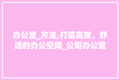 办公室_方法,打造高效、舒适的办公空间_公司办公室_方法怎么写 施工工艺