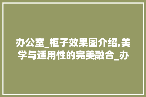 办公室_柜子效果图介绍,美学与适用性的完美融合_办公室_柜子效果图 工艺流程