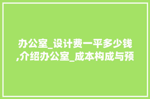 办公室_设计费一平多少钱,介绍办公室_成本构成与预算规划_办公室_设计费一般多少钱一平