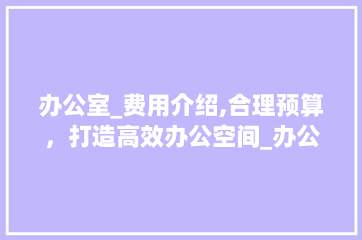 办公室_费用介绍,合理预算，打造高效办公空间_办公室_费用是多少钱 工艺流程