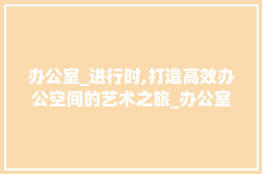 办公室_进行时,打造高效办公空间的艺术之旅_办公室_进行中的文案 设计原则