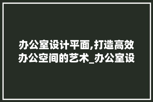 办公室设计平面,打造高效办公空间的艺术_办公室设计平面 公共建筑设计