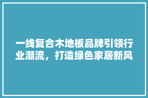 一线复合木地板品牌引领行业潮流，打造绿色家居新风尚 住宅建筑设计