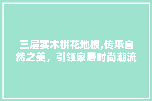 三层实木拼花地板,传承自然之美，引领家居时尚潮流 生态建筑设计