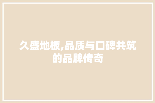 久盛地板,品质与口碑共筑的品牌传奇