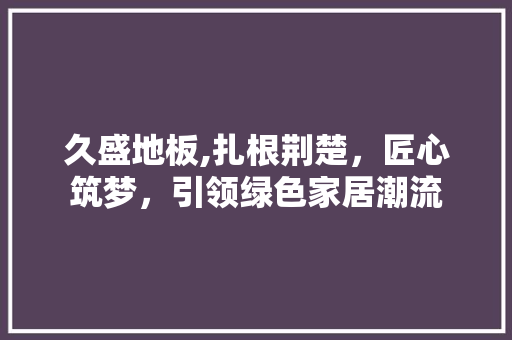 久盛地板,扎根荆楚，匠心筑梦，引领绿色家居潮流 常用建材