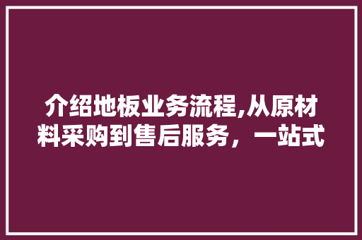 介绍地板业务流程,从原材料采购到售后服务，一站式体验