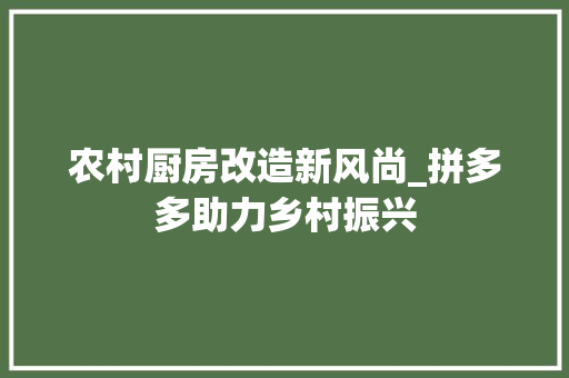 农村厨房改造新风尚_拼多多助力乡村振兴