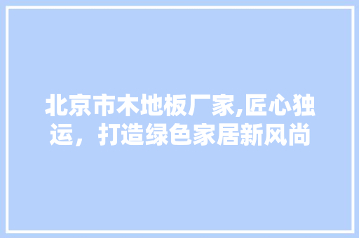 北京市木地板厂家,匠心独运，打造绿色家居新风尚 施工技术