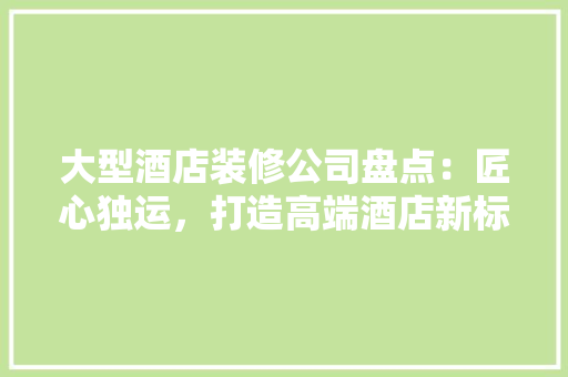 大型酒店装修公司盘点：匠心独运，打造高端酒店新标杆
