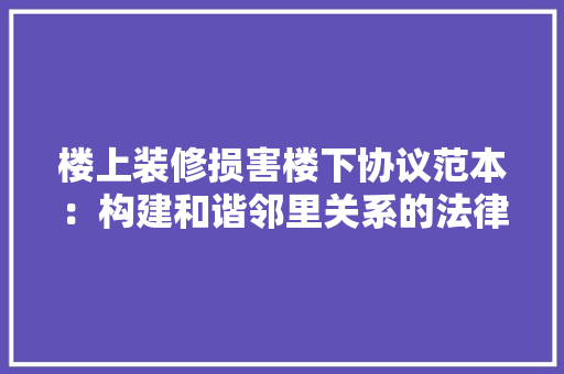 楼上装修损害楼下协议范本：构建和谐邻里关系的法律保障 新型材料