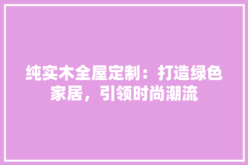纯实木全屋定制：打造绿色家居，引领时尚潮流