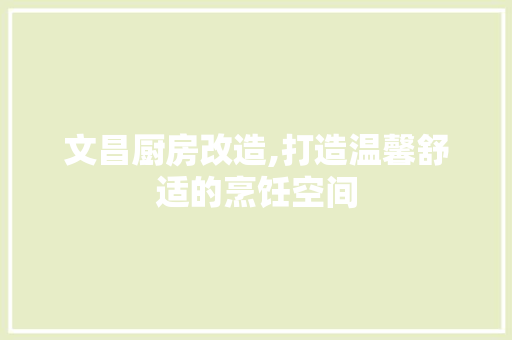 文昌厨房改造,打造温馨舒适的烹饪空间