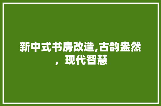 新中式书房改造,古韵盎然，现代智慧 施工管理