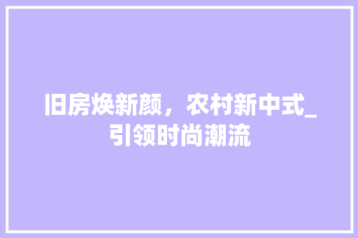 旧房焕新颜，农村新中式_引领时尚潮流