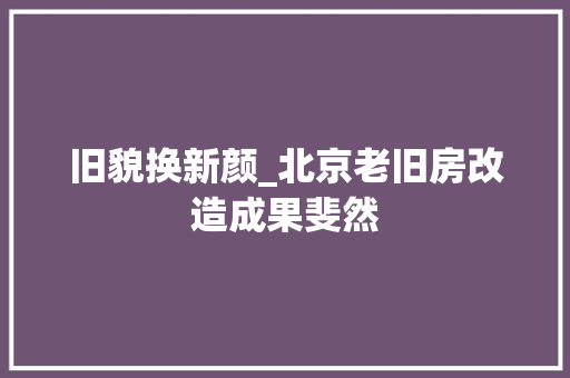 旧貌换新颜_北京老旧房改造成果斐然