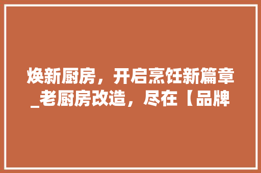 焕新厨房，开启烹饪新篇章_老厨房改造，尽在【品牌名】！
