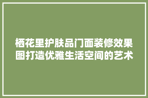 栖花里护肤品门面装修效果图打造优雅生活空间的艺术之旅