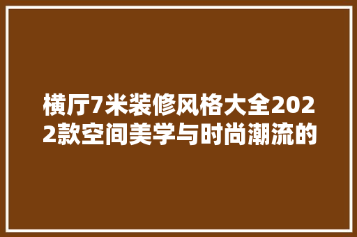 横厅7米装修风格大全2022款空间美学与时尚潮流的完美融合