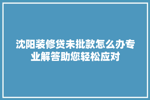 沈阳装修贷未批款怎么办专业解答助您轻松应对