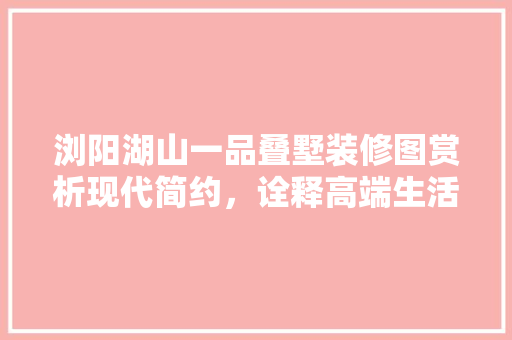 浏阳湖山一品叠墅装修图赏析现代简约，诠释高端生活美学