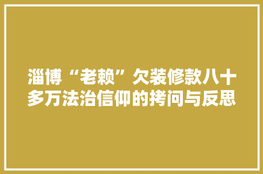 淄博“老赖”欠装修款八十多万法治信仰的拷问与反思 施工技术