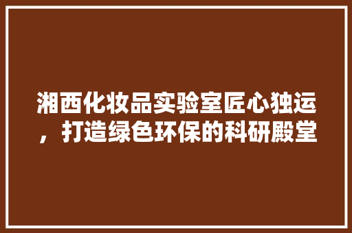 湘西化妆品实验室匠心独运，打造绿色环保的科研殿堂