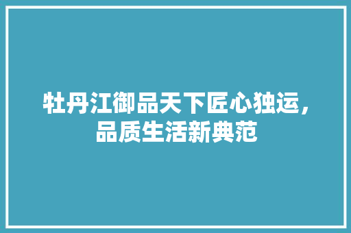牡丹江御品天下匠心独运，品质生活新典范