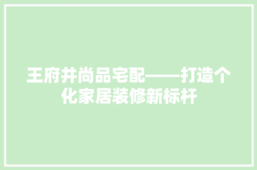 王府井尚品宅配——打造个化家居装修新标杆