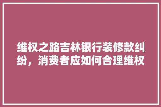 维权之路吉林银行装修款纠纷，消费者应如何合理维权 常用建材