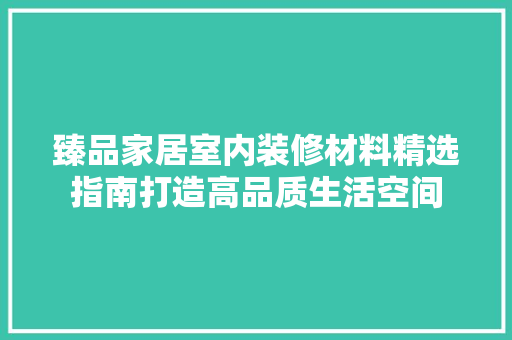 臻品家居室内装修材料精选指南打造高品质生活空间