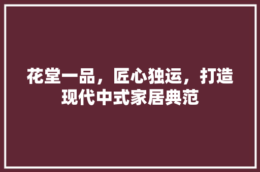 花堂一品，匠心独运，打造现代中式家居典范