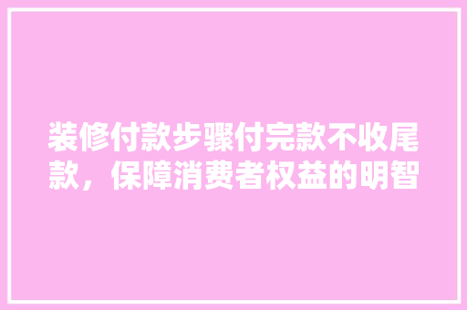 装修付款步骤付完款不收尾款，保障消费者权益的明智之选