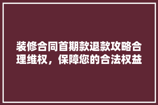 装修合同首期款退款攻略合理维权，保障您的合法权益