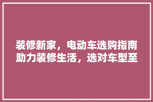 装修新家，电动车选购指南助力装修生活，选对车型至关重要