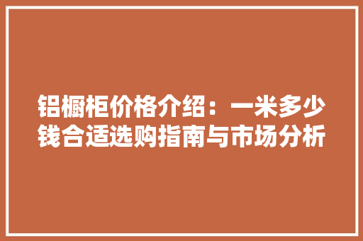 铝橱柜价格介绍：一米多少钱合适选购指南与市场分析 新型材料