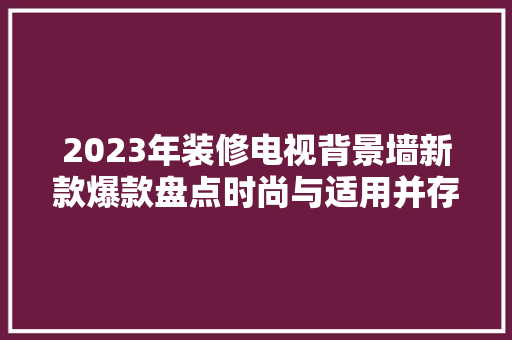 2023年装修电视背景墙新款爆款盘点时尚与适用并存，打造家居新风尚