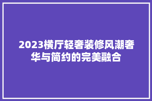 2023横厅轻奢装修风潮奢华与简约的完美融合